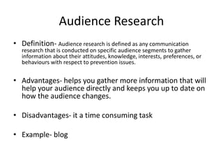 Audience Research
• Definition- Audience research is defined as any communication
research that is conducted on specific audience segments to gather
information about their attitudes, knowledge, interests, preferences, or
behaviours with respect to prevention issues.
• Advantages- helps you gather more information that will
help your audience directly and keeps you up to date on
how the audience changes.
• Disadvantages- it a time consuming task
• Example- blog
 
