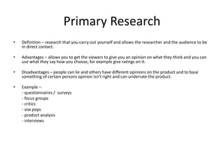 Primary Research
• Definition – research that you carry out yourself and allows the researcher and the audience to be
in direct contact.
• Advantages – allows you to get the viewers to give you an opinion on what they think and you can
use what they say how you choose, for example give ratings on it.
• Disadvantages – people can lie and others have different opinions on the product and to base
something of certain persons opinion isn't right and can underrate the product.
• Example –
- questionnaires / surveys
- focus groups
- critics
- vox pops
- product analysis
- interviews
 