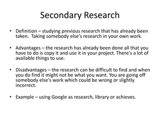 Secondary Research
• Definition – studying previous research that has already been
taken. Taking somebody else's research in your own work.
• Advantages – the research has already been done all that you
have to do is copy it and use it in your project. There's a lot of
available things to use.
• Disadvantages – the research can be difficult to find and when
you do find it might not be what you want. You are going off
somebody else's work which could be wrong or slightly
incorrect.
• Example – using Google as research, library or achieves.
 