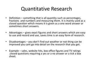 Quantitative Research
• Definition – something that is all quantity such as percentages,
fractions and numbers and measuring them. It is mainly used as a
closed question which means it is given as a one word answer or
sometimes short answers.
• Advantages – gives exact figures and short answers which are easy
to use and record and use, saves time is an easy form of research.
• Disadvantages – you don’t find out weather or not thing can be
improved you cant go into detail on the research that you get.
• Example – sales, website hits, box office figures and TV ratings
.closed questions requiring a yes or a no answer or a tick a box
sheet.
 