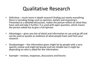 Qualitative Research
• Definition – much more in depth research finding out nearly everything
there is including things such as opinions, beliefs and reasoning's.
Presented as a detailed discussion, makes the person reflect on what they
have said and take it further. It is used with open question, which means
the person asked has to give a full opinion.
• Advantages – gives you lots of detail and information to use and go off and
can be used as quotes as evidence of what people have said from your
research.
• Disadvantages – the information given might be by people with a very
specific review and might be biased and not reliable but it might be
depending on who is asked for the information.
• Example – reviews, responses, discussions and forums
 