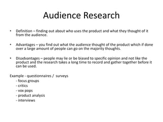 Audience Research
• Definition – finding out about who uses the product and what they thought of it
from the audience.
• Advantages – you find out what the audience thought of the product which if done
over a large amount of people can go on the majority thoughts.
• Disadvantages – people may lie or be biased to specific opinion and not like the
product and the research takes a long time to record and gather together before it
can be used.
Example - questionnaires / surveys
- focus groups
- critics
- vox pops
- product analysis
- interviews
 