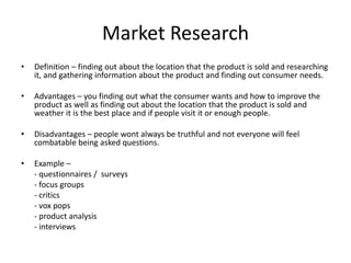 Market Research
• Definition – finding out about the location that the product is sold and researching
it, and gathering information about the product and finding out consumer needs.
• Advantages – you finding out what the consumer wants and how to improve the
product as well as finding out about the location that the product is sold and
weather it is the best place and if people visit it or enough people.
• Disadvantages – people wont always be truthful and not everyone will feel
combatable being asked questions.
• Example –
- questionnaires / surveys
- focus groups
- critics
- vox pops
- product analysis
- interviews
 
