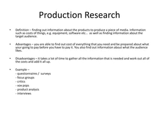 Production Research
• Definition – finding out information about the products to produce a piece of media. Information
such as costs of things, e.g. equipment, software etc… as well as finding information about the
target audience.
• Advantages – you are able to find out cost of everything that you need and be prepared about what
your going to pay before you have to pay it. You also find out information about what the audience
likes.
• Disadvantages – it takes a lot of time to gather all the information that is needed and work out all of
the costs and add it all up.
• Example –
- questionnaires / surveys
- focus groups
- critics
- vox pops
- product analysis
- interviews
 