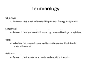 Terminology
Objective:
– Research that is not influenced by personal feelings or opinions
Subjective:
– Research that has been influenced by personal feelings or opinions
Valid:
– Whether the research proposed is able to answer the intended
outcome/question
Reliable:
– Research that produces accurate and consistent results
 