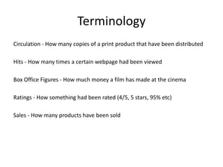 Terminology
Circulation - How many copies of a print product that have been distributed
Hits - How many times a certain webpage had been viewed
Box Office Figures - How much money a film has made at the cinema
Ratings - How something had been rated (4/5, 5 stars, 95% etc)
Sales - How many products have been sold
 