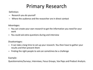 Primary Research
Definition:
– Research you do yourself
– Where the audience and the researcher are in direct contact
Advantages:
– You can create your own research to get the information you need for your
work
– You could ask extra questions during and interview
Disadvantages:
– It can take a long time to set-up your research. You then have to gather your
results and then present them
– Finding the right people to ask can sometimes be a challenge
Example:
Questionnaires/Surveys, Interviews, Focus Groups, Vox Pops and Product Analysis.
 