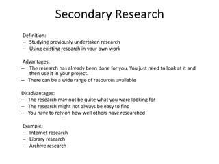 Secondary Research
Definition:
– Studying previously undertaken research
– Using existing research in your own work
Advantages:
– The research has already been done for you. You just need to look at it and
then use it in your project.
– There can be a wide range of resources available
Disadvantages:
– The research may not be quite what you were looking for
– The research might not always be easy to find
– You have to rely on how well others have researched
Example:
– Internet research
– Library research
– Archive research
 