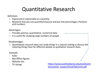 Quantitative Research
Definition:
– Expressed or expressible as a quantity
– Research that you can quantify/measure and put into percentages, fractions
and numbers
Advantages:
– Provides precise, quantitative, numerical data
– It is useful for studying large numbers of people
Disadvantages:
– Quantitative research does not study things in a natural setting or discuss the
meaning things have for different people as qualitative research does.
Example:
- Sales
- Box Office figures
- Website hits
- TV ratings https://www.southalabama.edu/coe/bset/j
ohnson/oh_master/Ch14/Tab14-01.pdf
 