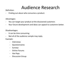 Audience ResearchDefinition:
- Finding out about who consumes a product.
Advantages:
- You can target your product at the discovered customers
- Your future development and ideas can appeal to customers better.
Disadvantages:
- It can be time consuming
- Not all of the audience sample may reply.
Example:
- Interviews
- Questionnaires
- Surveys
- Online Forums
- Vox Pops
- Discussion Group
 