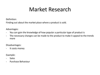 Market Research
Definition:
Finding out about the market place where a product is sold.
Advantages:
- You can gain the knowledge of how popular a particular type of product is
- The necessary changes can be made to the product to make it appeal to the trends
more
Disadvantages:
- It costs money
Example:
- Sales
- Purchase Behaviour
 
