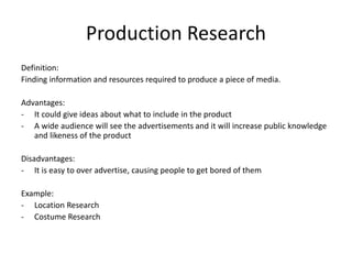 Production Research
Definition:
Finding information and resources required to produce a piece of media.
Advantages:
- It could give ideas about what to include in the product
- A wide audience will see the advertisements and it will increase public knowledge
and likeness of the product
Disadvantages:
- It is easy to over advertise, causing people to get bored of them
Example:
- Location Research
- Costume Research
 