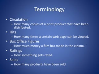 Terminology
• Circulation
– How many copies of a print product that have been
distributed.
• Hits
– How many times a certain web page can be viewed.
• Box Office Figures
– How much money a film has made in the cinima.
• Ratings
– How something gets rated.
• Sales
– How many products have been sold.
 