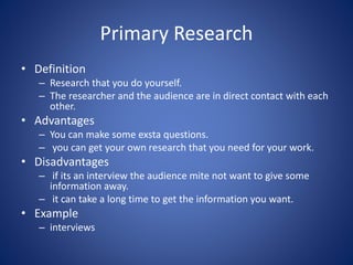 Primary Research
• Definition
– Research that you do yourself.
– The researcher and the audience are in direct contact with each
other.
• Advantages
– You can make some exsta questions.
– you can get your own research that you need for your work.
• Disadvantages
– if its an interview the audience mite not want to give some
information away.
– it can take a long time to get the information you want.
• Example
– interviews
 
