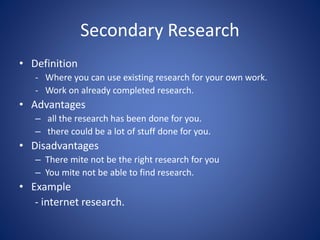 Secondary Research
• Definition
- Where you can use existing research for your own work.
- Work on already completed research.
• Advantages
– all the research has been done for you.
– there could be a lot of stuff done for you.
• Disadvantages
– There mite not be the right research for you
– You mite not be able to find research.
• Example
- internet research.
 