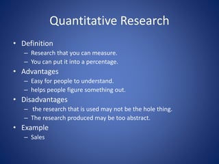 Quantitative Research
• Definition
– Research that you can measure.
– You can put it into a percentage.
• Advantages
– Easy for people to understand.
– helps people figure something out.
• Disadvantages
– the research that is used may not be the hole thing.
– The research produced may be too abstract.
• Example
– Sales
 