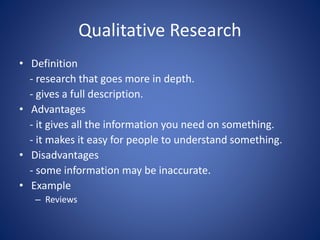 Qualitative Research
• Definition
- research that goes more in depth.
- gives a full description.
• Advantages
- it gives all the information you need on something.
- it makes it easy for people to understand something.
• Disadvantages
- some information may be inaccurate.
• Example
– Reviews
 