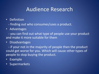 Audience Research
• Definition
- finding out who consumes/uses a product.
• Advantages
- you can find out what type of people use your product
and make it more suitable for them
• Disadvantages
- if your not in the majority of people then the product
could get worse for you. Which will cause other types of
people to stop buying the product.
• Example
• Supermarkets
 
