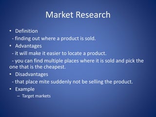 Market Research
• Definition
- finding out where a product is sold.
• Advantages
- it will make it easier to locate a product.
- you can find multiple places where it is sold and pick the
one that is the cheapest.
• Disadvantages
- that place mite suddenly not be selling the product.
• Example
– Target markets
 