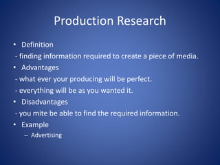 Production Research
• Definition
- finding information required to create a piece of media.
• Advantages
- what ever your producing will be perfect.
- everything will be as you wanted it.
• Disadvantages
- you mite be able to find the required information.
• Example
– Advertising
 