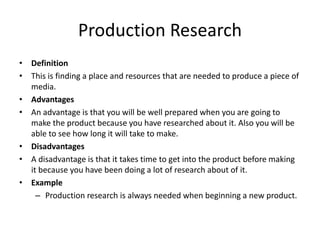 Production Research
• Definition
• This is finding a place and resources that are needed to produce a piece of
media.
• Advantages
• An advantage is that you will be well prepared when you are going to
make the product because you have researched about it. Also you will be
able to see how long it will take to make.
• Disadvantages
• A disadvantage is that it takes time to get into the product before making
it because you have been doing a lot of research about of it.
• Example
– Production research is always needed when beginning a new product.
 
