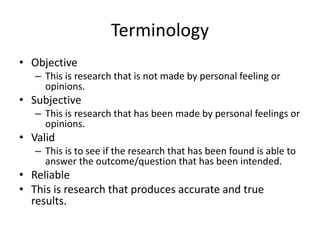 Terminology
• Objective
– This is research that is not made by personal feeling or
opinions.
• Subjective
– This is research that has been made by personal feelings or
opinions.
• Valid
– This is to see if the research that has been found is able to
answer the outcome/question that has been intended.
• Reliable
• This is research that produces accurate and true
results.
 