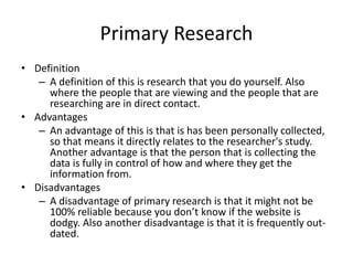 Primary Research
• Definition
– A definition of this is research that you do yourself. Also
where the people that are viewing and the people that are
researching are in direct contact.
• Advantages
– An advantage of this is that is has been personally collected,
so that means it directly relates to the researcher's study.
Another advantage is that the person that is collecting the
data is fully in control of how and where they get the
information from.
• Disadvantages
– A disadvantage of primary research is that it might not be
100% reliable because you don’t know if the website is
dodgy. Also another disadvantage is that it is frequently out-
dated.
 