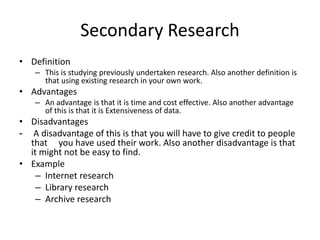 Secondary Research
• Definition
– This is studying previously undertaken research. Also another definition is
that using existing research in your own work.
• Advantages
– An advantage is that it is time and cost effective. Also another advantage
of this is that it is Extensiveness of data.
• Disadvantages
- A disadvantage of this is that you will have to give credit to people
that you have used their work. Also another disadvantage is that
it might not be easy to find.
• Example
– Internet research
– Library research
– Archive research
 