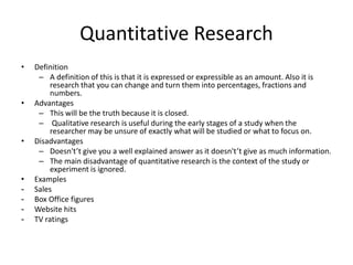 Quantitative Research
• Definition
– A definition of this is that it is expressed or expressible as an amount. Also it is
research that you can change and turn them into percentages, fractions and
numbers.
• Advantages
– This will be the truth because it is closed.
– Qualitative research is useful during the early stages of a study when the
researcher may be unsure of exactly what will be studied or what to focus on.
• Disadvantages
– Doesn't’t give you a well explained answer as it doesn't’t give as much information.
– The main disadvantage of quantitative research is the context of the study or
experiment is ignored.
• Examples
- Sales
- Box Office figures
- Website hits
- TV ratings
 