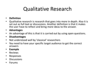 Qualitative Research
• Definition
• Qualitative research is research that goes into more in depth. Also it is
set out as full text or discussions. Another definition is that it makes
the user have to reflect and bring more ideas to the answer.
• Advantages
• An advantage of this is that it is carried out by using open questions.
• Disadvantages
• Not understood well by ‘classical’ researchers
• You need to have your specific target audience to get the correct
answers
• Example
• Reviews
• Responses
• Discussions
• Forums
 