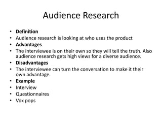 Audience Research
• Definition
• Audience research is looking at who uses the product
• Advantages
• The interviewee is on their own so they will tell the truth. Also
audience research gets high views for a diverse audience.
• Disadvantages
• The interviewee can turn the conversation to make it their
own advantage.
• Example
• Interview
• Questionnaires
• Vox pops
 