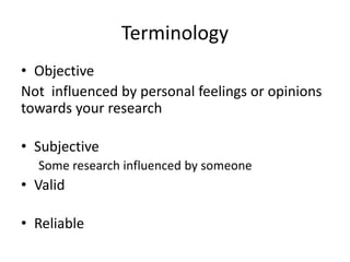 Terminology
• Objective
Not influenced by personal feelings or opinions
towards your research
• Subjective
Some research influenced by someone
• Valid
• Reliable
 