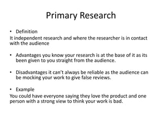 Primary Research
• Definition
It independent research and where the researcher is in contact
with the audience
• Advantages you know your research is at the base of it as its
been given to you straight from the audience.
• Disadvantages it can’t always be reliable as the audience can
be mocking your work to give false reviews.
• Example
You could have everyone saying they love the product and one
person with a strong view to think your work is bad.
 