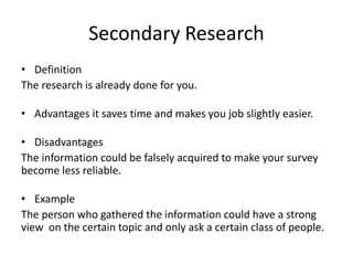 Secondary Research
• Definition
The research is already done for you.
• Advantages it saves time and makes you job slightly easier.
• Disadvantages
The information could be falsely acquired to make your survey
become less reliable.
• Example
The person who gathered the information could have a strong
view on the certain topic and only ask a certain class of people.
 