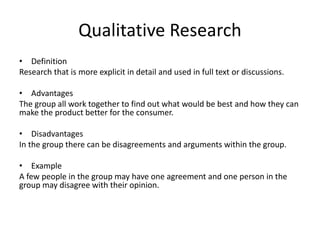 Qualitative Research
• Definition
Research that is more explicit in detail and used in full text or discussions.
• Advantages
The group all work together to find out what would be best and how they can
make the product better for the consumer.
• Disadvantages
In the group there can be disagreements and arguments within the group.
• Example
A few people in the group may have one agreement and one person in the
group may disagree with their opinion.
 