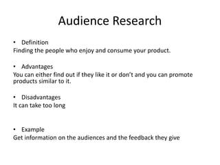 Audience Research
• Definition
Finding the people who enjoy and consume your product.
• Advantages
You can either find out if they like it or don’t and you can promote
products similar to it.
• Disadvantages
It can take too long
• Example
Get information on the audiences and the feedback they give
 