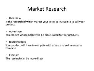 Market Research
• Definition
Is the research of which market your going to invest into to sell your
product.
• Advantages
You can see which market will be more suited to your products.
• Disadvantages
Your product will have to compete with others and sell in order to
compete
• Example
The research can be more direct
 