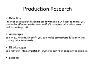 Production Research
• Definition
Production research is seeing on how much it will cost to make, you
can make off your product to see if it’d compete with other ones as
well as make profit
• Advantages
You know how much profit you can make on your product from the
costing price to make it.
• Disadvantages
You may run into competition trying to buy your people who make it.
• Example
 