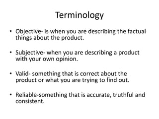 Terminology
• Objective- is when you are describing the factual
things about the product.
• Subjective- when you are describing a product
with your own opinion.
• Valid- something that is correct about the
product or what you are trying to find out.
• Reliable-something that is accurate, truthful and
consistent.
 