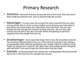 Primary Research
• Definition- Research that you do yourself and is first hand. That also hasn’t
been made by someone else. Such as doing things like surveys.
• Advantages- in some cases you can get the exact research that you need
and you know that it is from a more reliable source because you have done it
yourself so you know where the information has come from. You can also
change the way you get the research to what suits you. You can also save
money and cut costs if you do it yourself. While also getting an personal
response from the people that you ask.
• Disadvantages- most ways take longer then if you did secondary research.
This could be extremely bad if your on a time limit for example if your doing a
survey people might walk pat you/ignore you. People might lie making it much
harder to analyse your research. You often have to be people person and good
with soft skills if you want to get the information that you need.
• Example- surveys/questionnaire where your asking people what they would
like to see in the local area for example like vox pot.
 