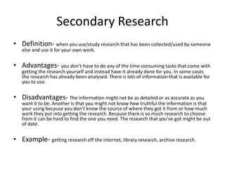 Secondary Research
• Definition- when you use/study research that has been collected/used by someone
else and use it for your own work.
• Advantages- you don’t have to do any of the time consuming tasks that come with
getting the research yourself and instead have it already done for you. In some cases
the research has already been analysed. There is lots of information that is available for
you to use.
• Disadvantages- The information might not be as detailed or as accurate as you
want it to be. Another is that you might not know how truthful the information is that
your using because you don’t know the source of where they got it from or how much
work they put into getting the research. Because there is so much research to choose
from it can be hard to find the one you need. The research that you’ve got might be out
of date.
• Example- getting research off the internet, library research, archive research.
 