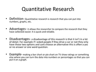 Quantitative Research
• Definition- Quantitative research is research that you can put into
numbers, graphs, etc.
• Advantages- it allows the researcher to compare the research that they
have collected easier. It is quick and reliable.
• Disadvantages- a disadvantage of this research is that it isn’t in a lot
of detail. For example if I asked people if they drive a car or not they only
have those two options and cant choose an alternative this is often a yes
or no answer or one word question.
• Example- making a bar chart or pie chart on TV show ratings or something
else where you can turn the data into numbers or percentages so that you can
put it on a graph.
 