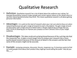 Qualitative Research
• Definition- Qualitative research has a lot of detail about the audience your asking. For
example Quantitative research makes people pick certain options where as this allows them to
say their reasoning behind what they think. This means qualitative research is all about getting
personal information.
• Advantages- it is useful at the start of research when your not sure what to focus on when
researching because you get a range of research to start a foundation. You get a large amount
of information with a large amount of detail with it. People might bring up things that you
didn’t think of allowing you to improve your product so that it attracts more of your target
audience.
• Disadvantages- This data could end up being biased because of the such big role that
the researcher has. It takes a much longer time to analyse your research into a more
quality based research because of the amount of detail in the answers and the fact that
some of the answers might not be accurate.
• Example- reviewing someone, discussion, forums, responses e.g. if a business wants to find
out what people think about their product they might go round asking the public “why do you
like____”
 