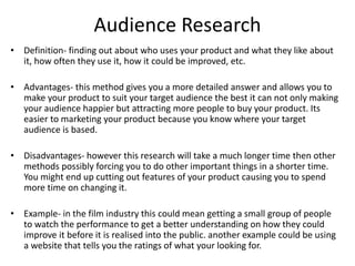 Audience Research
• Definition- finding out about who uses your product and what they like about
it, how often they use it, how it could be improved, etc.
• Advantages- this method gives you a more detailed answer and allows you to
make your product to suit your target audience the best it can not only making
your audience happier but attracting more people to buy your product. Its
easier to marketing your product because you know where your target
audience is based.
• Disadvantages- however this research will take a much longer time then other
methods possibly forcing you to do other important things in a shorter time.
You might end up cutting out features of your product causing you to spend
more time on changing it.
• Example- in the film industry this could mean getting a small group of people
to watch the performance to get a better understanding on how they could
improve it before it is realised into the public. another example could be using
a website that tells you the ratings of what your looking for.
 