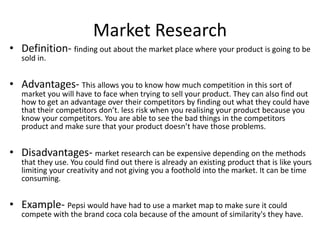 Market Research
• Definition- finding out about the market place where your product is going to be
sold in.
• Advantages- This allows you to know how much competition in this sort of
market you will have to face when trying to sell your product. They can also find out
how to get an advantage over their competitors by finding out what they could have
that their competitors don’t. less risk when you realising your product because you
know your competitors. You are able to see the bad things in the competitors
product and make sure that your product doesn’t have those problems.
• Disadvantages- market research can be expensive depending on the methods
that they use. You could find out there is already an existing product that is like yours
limiting your creativity and not giving you a foothold into the market. It can be time
consuming.
• Example- Pepsi would have had to use a market map to make sure it could
compete with the brand coca cola because of the amount of similarity's they have.
 