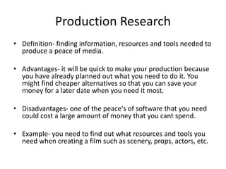 Production Research
• Definition- finding information, resources and tools needed to
produce a peace of media.
• Advantages- it will be quick to make your production because
you have already planned out what you need to do it. You
might find cheaper alternatives so that you can save your
money for a later date when you need it most.
• Disadvantages- one of the peace's of software that you need
could cost a large amount of money that you cant spend.
• Example- you need to find out what resources and tools you
need when creating a film such as scenery, props, actors, etc.
 