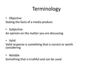 Terminology
• Objective
Stating the facts of a media product.
• Subjective
An opinion on the matter you are discussing
• Valid
Valid response is something that is correct or worth
considering
• Reliable
Something that is truthful and can be used.
 