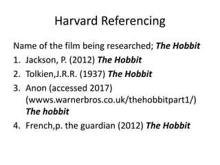 Harvard Referencing
Name of the film being researched; The Hobbit
1. Jackson, P. (2012) The Hobbit
2. Tolkien,J.R.R. (1937) The Hobbit
3. Anon (accessed 2017)
(wwws.warnerbros.co.uk/thehobbitpart1/)
The hobbit
4. French,p. the guardian (2012) The Hobbit
 