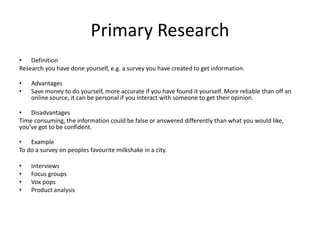 Primary Research
• Definition
Research you have done yourself, e.g. a survey you have created to get information.
• Advantages
• Save money to do yourself, more accurate if you have found it yourself. More reliable than off an
online source, it can be personal if you interact with someone to get their opinion.
• Disadvantages
Time consuming, the information could be false or answered differently than what you would like,
you’ve got to be confident.
• Example
To do a survey on peoples favourite milkshake in a city.
• Interviews
• Focus groups
• Vox pops
• Product analysis
 