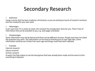 Secondary Research
• Definition
Using a source that has been made by a third party, so you are picking out parts of research someone
else has created for your own work
• Advantages
It can save time if it is easier to reach, the research has already been done for you. There's lots of
information that can be available to you, e.g. web pages and books.
• Disadvantages
Some information may not be factual and there can be different versions. People may have not asked
the questions you want. The information can be hard to find because of copy right laws. Some
information could be out of date from years ago and things could have been updated.
• Example
Internet research
Library research
Archive research
Id watch YouTube videos to see the best games that have already been made and the worst to find
something in-between.
 